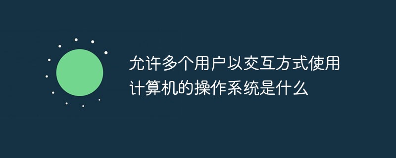 允许多个用户以交互方式使用计算机的操作系统是什么