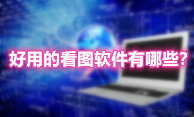 好用的看图软件有哪些?2021下载最多的十款看图软件推荐