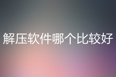 解压软件哪个比较好 好用的解压软件推荐